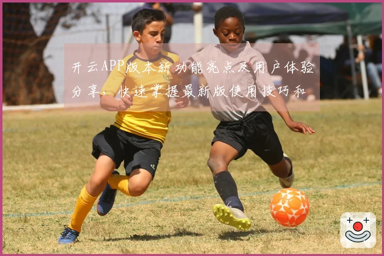 开云APP版本新功能亮点及用户体验分享，快速掌握最新版使用技巧和操作方法